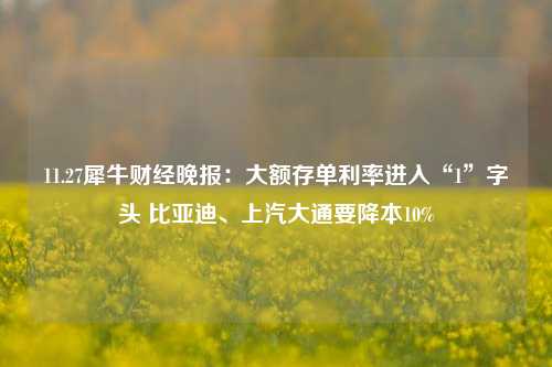 11.27犀牛财经晚报：大额存单利率进入“1”字头 比亚迪、上汽大通要降本10%-第1张图片-中共霸州城区办事处-何庄社区