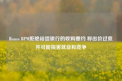 Banco BPM拒绝裕信银行的收购要约 称出价过低并可能损害就业和竞争-第1张图片-中共霸州城区办事处-何庄社区