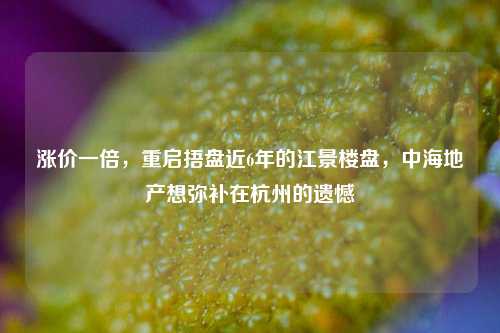 涨价一倍，重启捂盘近6年的江景楼盘，中海地产想弥补在杭州的遗憾-第1张图片-中共霸州城区办事处-何庄社区