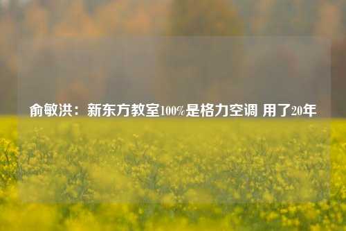 俞敏洪：新东方教室100%是格力空调 用了20年-第1张图片-中共霸州城区办事处-何庄社区