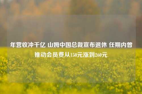 年营收冲千亿 山姆中国总裁宣布退休 任期内曾推动会员费从150元涨到260元-第1张图片-中共霸州城区办事处-何庄社区