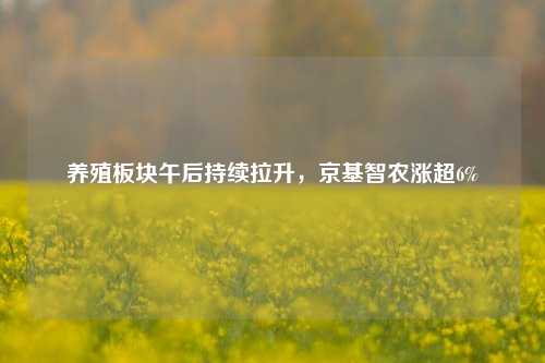 养殖板块午后持续拉升，京基智农涨超6%-第1张图片-中共霸州城区办事处-何庄社区