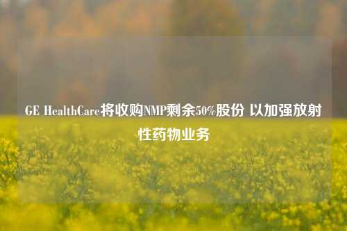 GE HealthCare将收购NMP剩余50%股份 以加强放射性药物业务-第1张图片-中共霸州城区办事处-何庄社区