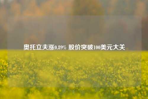 奥托立夫涨0.89% 股价突破100美元大关-第1张图片-中共霸州城区办事处-何庄社区