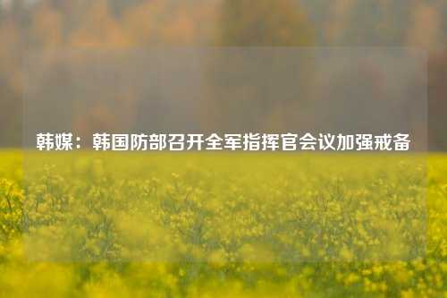 韩媒：韩国防部召开全军指挥官会议加强戒备-第1张图片-中共霸州城区办事处-何庄社区