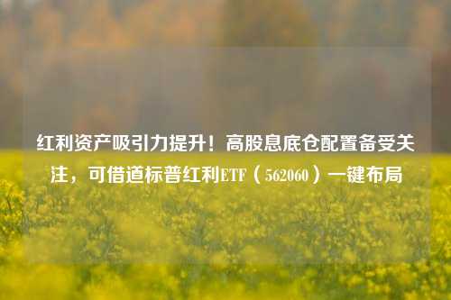 红利资产吸引力提升！高股息底仓配置备受关注，可借道标普红利ETF（562060）一键布局-第1张图片-中共霸州城区办事处-何庄社区