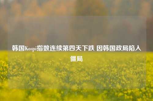 韩国Kospi指数连续第四天下跌 因韩国政局陷入僵局-第1张图片-中共霸州城区办事处-何庄社区