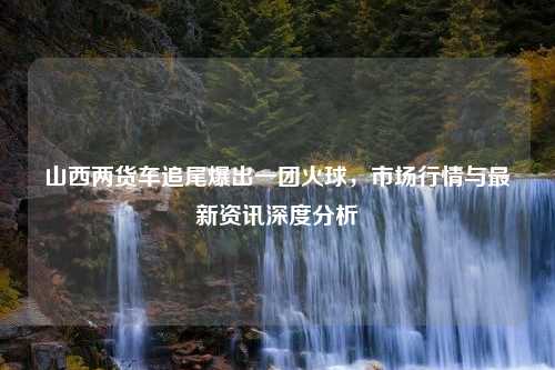 山西两货车追尾爆出一团火球，市场行情与最新资讯深度分析