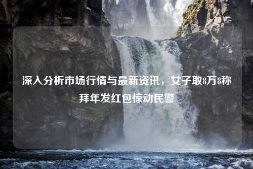 深入分析市场行情与最新资讯，女子取8万8称拜年发红包惊动民警