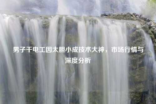 男子干电工因太胆小成技术大神，市场行情与深度分析