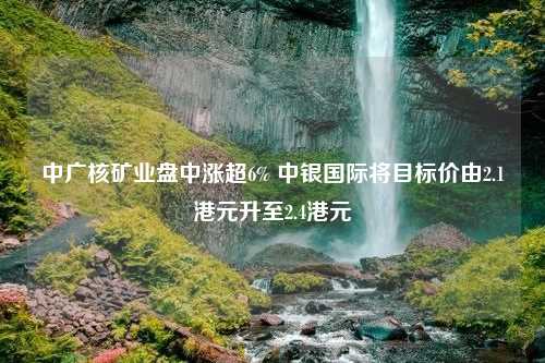 中广核矿业盘中涨超6% 中银国际将目标价由2.1港元升至2.4港元