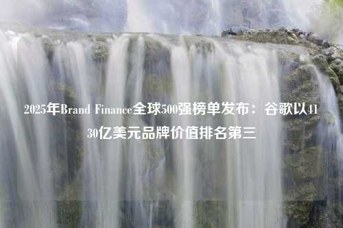 2025年Brand Finance全球500强榜单发布：谷歌以4130亿美元品牌价值排名第三