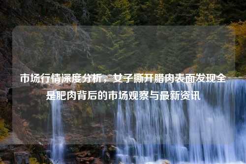 市场行情深度分析，女子撕开腊肉表面发现全是肥肉背后的市场观察与最新资讯