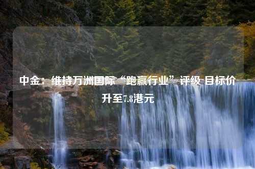 中金：维持万洲国际“跑赢行业”评级 目标价升至7.8港元