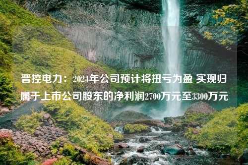 晋控电力：2024年公司预计将扭亏为盈 实现归属于上市公司股东的净利润2700万元至3300万元