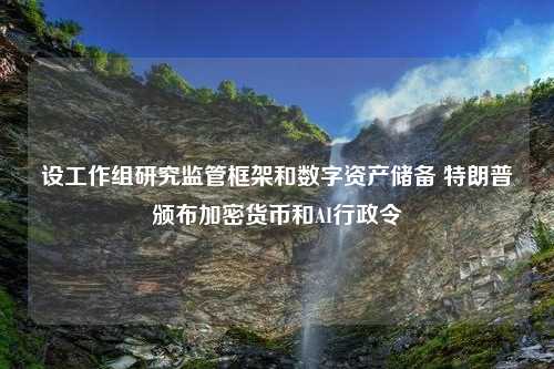 设工作组研究监管框架和数字资产储备 特朗普颁布加密货币和AI行政令