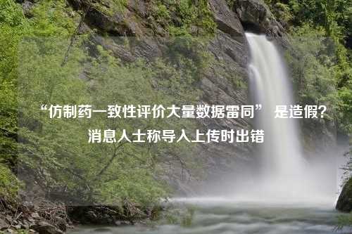 “仿制药一致性评价大量数据雷同” 是造假？消息人士称导入上传时出错