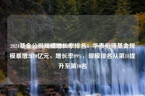 2024基金公司规模增长率排名：华泰柏瑞基金规模暴增2810亿元，增长率99%，规模排名从第18提升至第10名