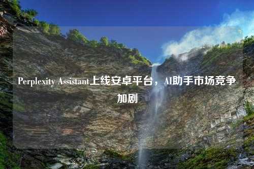 Perplexity Assistant上线安卓平台，AI助手市场竞争加剧